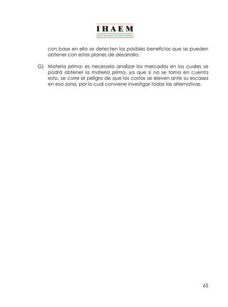 65
con base en ello se detecten los posibles beneficios que se pueden
obtener con estos planes de desarrollo.
G) Materia prima: es necesario analizar los mercados en los cuales se
podrá obtener la materia prima, ya que si no se toma en cuenta
esto, se corre el peligro de que los costos se eleven ante su escasez
en esa zona, por lo cual conviene investigar todas las alternativas.
 