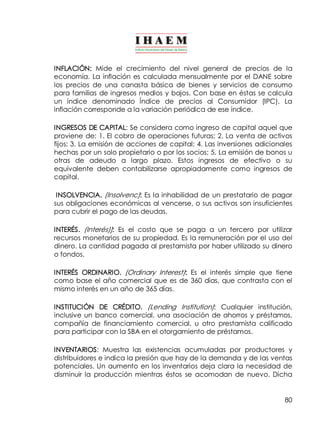 80
INFLACIÓN: Mide el crecimiento del nivel general de precios de la
economía. La inflación es calculada mensualmente por el DANE sobre
los precios de una canasta básica de bienes y servicios de consumo
para familias de ingresos medios y bajos. Con base en éstas se calcula
un índice denominado Índice de precios al Consumidor (IPC). La
inflación corresponde a la variación periódica de ese índice.
INGRESOS DE CAPITAL: Se considera como ingreso de capital aquel que
proviene de: 1. El cobro de operaciones futuras; 2. La venta de activos
fijos; 3. La emisión de acciones de capital; 4. Las inversiones adicionales
hechas por un solo propietario o por los socios; 5. La emisión de bonos u
otras de adeudo a largo plazo. Estos ingresos de efectivo o su
equivalente deben contabilizarse apropiadamente como ingresos de
capital.
INSOLVENCIA. (Insolvenc): Es la inhabilidad de un prestatario de pagar
sus obligaciones económicas al vencerse, o sus activos son insuficientes
para cubrir el pago de las deudas.
INTERÉS. (Interés)]: Es el costo que se paga a un tercero por utilizar
recursos monetarios de su propiedad. Es la remuneración por el uso del
dinero. La cantidad pagada al prestamista por haber utilizado su dinero
o fondos.
INTERÉS ORDINARIO. (Ordinary Interest): Es el interés simple que tiene
como base el año comercial que es de 360 días, que contrasta con el
mismo interés en un año de 365 días.
INSTITUCIÓN DE CRÉDITO. (Lending Institution): Cualquier institución,
inclusive un banco comercial, una asociación de ahorros y préstamos,
compañía de financiamiento comercial, u otro prestamista calificado
para participar con la SBA en el otorgamiento de préstamos.
INVENTARIOS: Muestra las existencias acumuladas por productores y
distribuidores e indica la presión que hay de la demanda y de las ventas
potenciales. Un aumento en los inventarios deja clara la necesidad de
disminuir la producción mientras éstos se acomodan de nuevo. Dicha
 
