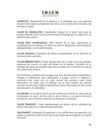 85
USUFRUCTO. (Easement): Es el derecho o el privilegio que una persona
puede tener sobre la propiedad de otros, como el derecho de paso, de
entrada o salida.
VALOR DE LIQUIDACIÓN. (Liquidation Value): Es el valor neto que se
puede obtener de la venta (comúnmente forzada) de un negocio o un
determinado activo.
VALOR NETO (PATRIMONIO). (Net Worth): Es lo que representa la
propiedad de la empresa, es decir los activos (derechos) menos pasivos
(obligaciones), es el capital propio.
VALOR NOMINAL: Cantidad de dinero representada en el título en el
momento de su emisión.
VALOR PRESENTE NETO: El valor depreciado de un flujo futuro de alquiler,
teniendo en cuenta el valor del dinero en el tiempo. También es un
método de aforo de inversión que toma la dirección contraria a la de la
tasa interna de retorno.
Este método comienza por escoger una tasa de descuento apropiada y
emplea la diferencia para aplicársela a pagos futuros e ingresos y
compara este valor con el costo actual de compra, para cada
alternativa. Es mejor que el método de la tasa interna de retorno
cuando se trata de clasificar alternativas, pero la escogencia de la tasa
de descuento es debatible.
VALOR REAL: Es el precio de la acción obtenido al dividir el valor real de
la empresa, es decir, de los activos de la misma a su precio actual o
comercial, por el número total de acciones en circulación.
VALOR TRANSADO : Valor representado en dinero de la cantidad de
títulos transados en un determinado período.
VENCIMIENTO. (Maturiyt): Es aplicado a los certificados de garantía y al
papel comercial; la fecha final en la que debe de ser pagado el capital
principal.
 