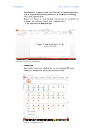 Proyecto Final 25 de septiembre de 2015
16
Ilustración 23-Insertar nota en PowerPoint
Ilustración 24-Insertar Animaciones
Es una pequeña ayuda que nos da PowerPoint para los trabajo que podremos
realizar para una defensa o cualquier evento y se oculta con las diapositiva
solo para el expositor lo vea
Es una barra de que se encuentra abajo nota hacemos clic y nos saldrá un
texto para que realicemos nuestro pollo y ayuda memoria
Lo que apreciamos en la parte de abajo
 Animaciones
La animación puede hacer más dinámica una presentación de Microsoft
PowerPoint ayuda a hacer la información más memorable.
 