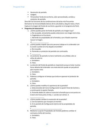 Proyecto Final 25 de septiembre de 2015
20
 Resolución de pantalla.
 Gadgets.
 Personalizar fondo de escritorio, color personalizado, sonidos y
protector de pantalla.
Describir las funciones de las combinaciones de teclas más frecuentes
Demostrar las funcionalidades básicas de la calculadora, blog de notas y Paint.
Capturar la imagen del fondo de escritorio y guardar en el programa de Paint.
 Preguntas de Autocontrol:
1. ¿Cómo puedes poner de fondo de pantalla una imagen tuya?
a. No se puede, únicamente puedes seleccionar una imagen de la lista.
b. Pegándola en el Escritorio.
c. Abriendo las propiedades de la Pantalla y con el botón examinar
buscar la imagen.
d. ___________________
2. ¿Cómo puedes impedir que otra persona trabaje en tu ordenador con
tu sesión cuando te lo has dejado encendido?
a. No se puede.
b. Poniendo un protector de pantalla con contraseña.
c. __________
3. Un protector de pantalla no tiene realmente una utilidad, sólo se
utiliza de adorno.
a. Verdadero.
b. Falso.
4. La elección del fondo de pantalla es importante ya que al estar muchas
horas delante del ordenador una mala elección puede ser perjudicial
para nuestra vista.
a. Verdadero.
b. Falso.
5. Podemos configurar el tiempo que tarda en aparecer el protector de
pantalla.
a. Verdadero.
b. Falso.
6. ¿Cómo puedes modificar la apariencia de la pantalla?
a. Seleccionando del menú Configuración la opción Panel de Control y
a continuación la opción Pantalla.
b. Pulsando doble clic sobre el Icono de la Pantalla que se encuentra en
la barra de Inicio junto al reloj. c. Las dos son ciertas. d.
________________
7. ¿Cómo puedes cambiar la resolución de la pantalla?
a. Con los botones que incorpora el monitor.
b. En la pestaña de Configuración dentro de las propiedades de
pantalla.
c. ___________________________________
8. Mediante la opción Propiedades de Pantalla podemos cambiar el
contraste y brillo del monitor.
a. Verdadero.
b. Falso.
 
