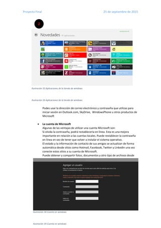 Proyecto Final 25 de septiembre de 2015
24
2
Ilustración 32-Aplicaciones de la tienda de windows
Ilustración 33-Aplicaciones de la tienda de windows
Ilustración 34-Cuenta en windows
Ilustración 35-Cuenta en windows
Podes usar la dirección de correo electrónico y contraseña que utilizas para
iniciar sesión en Outlook.com, SkyDrive, WindowsPhone u otros productos de
Microsoft
 La cuenta de Microsoft
Algunas de las ventajas de utilizar una cuenta Microsoft son:
Si olvida la contraseña, podrá restablecería en línea. Esta es una mejora
importante en relación a las cuentas locales. Puede restablecer la contraseña
en línea en vez de tener que volver a instalar el sistema operativo.
El estado y la información de contacto de sus amigos se actualizan de forma
automática desde sitios como Hotmail, Facebook, Twitter y LinkedIn una vez
conecte estos sitios a su cuenta de Microsoft.
Puede obtener y compartir fotos, documentos y otro tipo de archivos desde
 