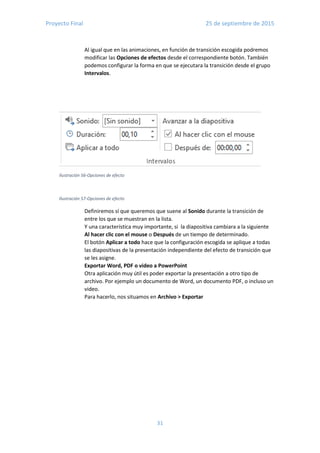 Proyecto Final 25 de septiembre de 2015
31
Ilustración 56-Opciones de efecto
Ilustración 57-Opciones de efecto
Al igual que en las animaciones, en función de transición escogida podremos
modificar las Opciones de efectos desde el correspondiente botón. También
podemos configurar la forma en que se ejecutara la transición desde el grupo
Intervalos.
Definiremos sí que queremos que suene al Sonido durante la transición de
entre los que se muestran en la lista.
Y una característica muy importante, si la diapositiva cambiara a la siguiente
Al hacer clic con el mouse o Después de un tiempo de determinado.
El botón Aplicar a todo hace que la configuración escogida se aplique a todas
las diapositivas de la presentación independiente del efecto de transición que
se les asigne.
Exportar Word, PDF o video a PowerPoint
Otra aplicación muy útil es poder exportar la presentación a otro tipo de
archivo. Por ejemplo un documento de Word, un documento PDF, o incluso un
video.
Para hacerlo, nos situamos en Archivo > Exportar
 