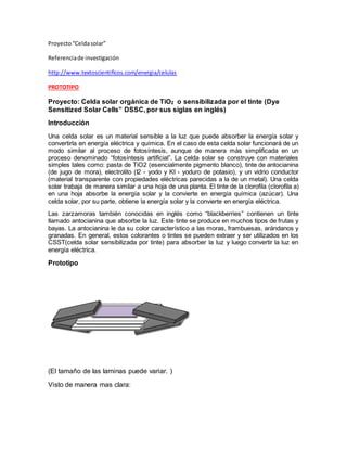 Proyecto“Celdasolar”
Referenciade investigación
http://www.textoscientificos.com/energia/celulas
PROTOTIPO
Proyecto: Celda solar orgánica de TiO2 o sensibilizada por el tinte (Dye
Sensitized Solar Cells” DSSC, por sus siglas en inglés)
Introducción
Una celda solar es un material sensible a la luz que puede absorber la energía solar y
convertirla en energía eléctrica y química. En el caso de esta celda solar funcionará de un
modo similar al proceso de fotosíntesis, aunque de manera más simplificada en un
proceso denominado “fotosíntesis artificial”. La celda solar se construye con materiales
simples tales como: pasta de TiO2 (esencialmente pigmento blanco), tinte de antocianina
(de jugo de mora), electrolito (I2 - yodo y KI - yoduro de potasio), y un vidrio conductor
(material transparente con propiedades eléctricas parecidas a la de un metal). Una celda
solar trabaja de manera similar a una hoja de una planta. El tinte de la clorofila (clorofila a)
en una hoja absorbe la energía solar y la convierte en energía química (azúcar). Una
celda solar, por su parte, obtiene la energía solar y la convierte en energía eléctrica.
Las zarzamoras también conocidas en inglés como “blackberries” contienen un tinte
llamado antocianina que absorbe la luz. Este tinte se produce en muchos tipos de frutas y
bayas. La antocianina le da su color característico a las moras, frambuesas, arándanos y
granadas. En general, estos colorantes o tintes se pueden extraer y ser utilizados en los
CSST(celda solar sensibilizada por tinte) para absorber la luz y luego convertir la luz en
energía eléctrica.
Prototipo
(El tamaño de las laminas puede variar. )
Visto de manera mas clara:
 