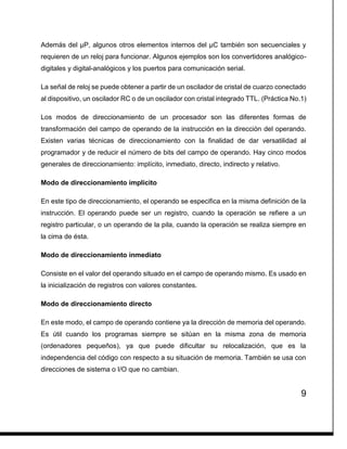 9
Además del µP, algunos otros elementos internos del µC también son secuenciales y
requieren de un reloj para funcionar. Algunos ejemplos son los convertidores analógico-
digitales y digital-analógicos y los puertos para comunicación serial.
La señal de reloj se puede obtener a partir de un oscilador de cristal de cuarzo conectado
al dispositivo, un oscilador RC o de un oscilador con cristal integrado TTL. (Práctica No.1)
Los modos de direccionamiento de un procesador son las diferentes formas de
transformación del campo de operando de la instrucción en la dirección del operando.
Existen varias técnicas de direccionamiento con la finalidad de dar versatilidad al
programador y de reducir el número de bits del campo de operando. Hay cinco modos
generales de direccionamiento: implícito, inmediato, directo, indirecto y relativo.
Modo de direccionamiento implícito
En este tipo de direccionamiento, el operando se especifica en la misma definición de la
instrucción. El operando puede ser un registro, cuando la operación se refiere a un
registro particular, o un operando de la pila, cuando la operación se realiza siempre en
la cima de ésta.
Modo de direccionamiento inmediato
Consiste en el valor del operando situado en el campo de operando mismo. Es usado en
la inicialización de registros con valores constantes.
Modo de direccionamiento directo
En este modo, el campo de operando contiene ya la dirección de memoria del operando.
Es útil cuando los programas siempre se sitúan en la misma zona de memoria
(ordenadores pequeños), ya que puede dificultar su relocalización, que es la
independencia del código con respecto a su situación de memoria. También se usa con
direcciones de sistema o I/O que no cambian.
 