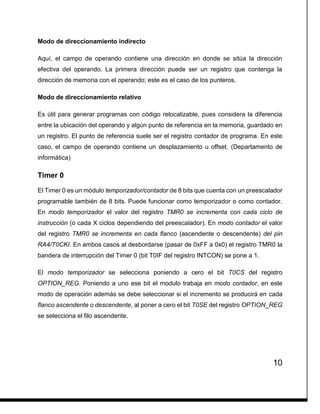 10
Modo de direccionamiento indirecto
Aquí, el campo de operando contiene una dirección en donde se sitúa la dirección
efectiva del operando. La primera dirección puede ser un registro que contenga la
dirección de memoria con el operando; este es el caso de los punteros.
Modo de direccionamiento relativo
Es útil para generar programas con código relocalizable, pues considera la diferencia
entre la ubicación del operando y algún punto de referencia en la memoria, guardado en
un registro. El punto de referencia suele ser el registro contador de programa. En este
caso, el campo de operando contiene un desplazamiento u offset. (Departamento de
informática)
Timer 0
El Timer 0 es un módulo temporizador/contador de 8 bits que cuenta con un preescalador
programable también de 8 bits. Puede funcionar como temporizador o como contador.
En modo temporizador el valor del registro TMR0 se incrementa con cada ciclo de
instrucción (o cada X ciclos dependiendo del preescalador). En modo contador el valor
del registro TMR0 se incrementa en cada flanco (ascendente o descendente) del pin
RA4/T0CKI. En ambos casos al desbordarse (pasar de 0xFF a 0x0) el registro TMR0 la
bandera de interrupción del Timer 0 (bit T0IF del registro INTCON) se pone a 1.
El modo temporizador se selecciona poniendo a cero el bit T0CS del registro
OPTION_REG. Poniendo a uno ese bit el modulo trabaja en modo contador, en este
modo de operación además se debe seleccionar si el incremento se producirá en cada
flanco ascendente o descendente, al poner a cero el bit T0SE del registro OPTION_REG
se selecciona el filo ascendente.
 