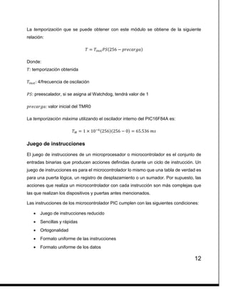 12
La temporización que se puede obtener con este módulo se obtiene de la siguiente
relación:
𝑇 = 𝑇𝑖𝑛𝑠𝑡 𝑃𝑆(256 − 𝑝𝑟𝑒𝑐𝑎𝑟𝑔𝑎)
Donde:
𝑇: temporización obtenida
𝑇𝑖𝑛𝑠𝑡: 4/frecuencia de oscilación
𝑃𝑆: preescalador, si se asigna al Watchdog, tendrá valor de 1
𝑝𝑟𝑒𝑐𝑎𝑟𝑔𝑎: valor inicial del TMR0
La temporización máxima utilizando el oscilador interno del PIC16F84A es:
𝑇 𝑀 = 1 × 10−6(256)(256 − 0) = 65.536 𝑚𝑠
Juego de instrucciones
El juego de instrucciones de un microprocesador o microcontrolador es el conjunto de
entradas binarias que producen acciones definidas durante un ciclo de instrucción. Un
juego de instrucciones es para el microcontrolador lo mismo que una tabla de verdad es
para una puerta lógica, un registro de desplazamiento o un sumador. Por supuesto, las
acciones que realiza un microcontrolador con cada instrucción son más complejas que
las que realizan los dispositivos y puertas antes mencionados.
Las instrucciones de los microcontrolador PIC cumplen con las siguientes condiciones:
 Juego de instrucciones reducido
 Sencillas y rápidas
 Ortogonalidad
 Formato uniforme de las instrucciones
 Formato uniforme de los datos
 