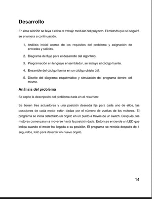 14
Desarrollo
En esta sección se lleva a cabo el trabajo medular del proyecto. El método que se seguirá
se enumera a continuación.
1. Análisis inicial acerca de los requisitos del problema y asignación de
entradas y salidas.
2. Diagrama de flujo para el desarrollo del algoritmo.
3. Programación en lenguaje ensamblador, se incluye el código fuente.
4. Ensamble del código fuente en un código objeto útil.
5. Diseño del diagrama esquemático y simulación del programa dentro del
mismo.
Análisis del problema
Se repite la descripción del problema dada en el resumen:
Se tienen tres actuadores y una posición deseada fija para cada uno de ellos, las
posiciones de cada motor están dadas por el número de vueltas de los motores. El
programa se inicia detectado un objeto en un punto a través de un switch. Después, los
motores comenzaran a moverse hasta la posición dada. Entonces enciende un LED que
indica cuando el motor ha llegado a su posición. El programa se reinicia después de 4
segundos, listo para detectar un nuevo objeto.
 