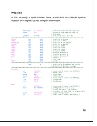 18
Programa
Al final, se produjo el siguiente fichero fuente, a partir de la traducción del algoritmo
mostrado en el diagrama de flujo a lenguaje ensamblador.
PROCESSOR P = 16F84A ; Indica el modelo de PIC a emplear
RADIX HEX ; Define la base numérica para las
; literales
__CONFIG H'3FF1' ; Define frecuencia de 4 MHz
;******************************************************************************************
STATUS EQU 0x03 ; Dirección de Status
TMR0 EQU 0x01 ; Dirección de TMR0
OPTION_REG EQU 0x81 ; Dirección de OPTION_REG
INTCON EQU 0x0B ; Dirección de INTCON
TRISA EQU 0x85 ; Dirección TRISA
TRISB EQU 0x86 ; Dirección TRISB
PORTA EQU 0x05 ; Dirección PORTA
PORTB EQU 0x06 ; Dirección PORTB
pos1 EQU 0x08 ; Posición de motor 1
pos2 EQU 0x0A ; Posición de motor 2
pos3 EQU 0x04 ; Posición de motor 3
w EQU 0x00 ; Registro w
z EQU 0x02 ; Zero flag
COUNT EQU 0x0C ; Cuenta
;******************************************************************************************
ORG 0 ; Directiva de procesador que indica
; dirección de inicio de código
;******************************************************************************************
IO_Setup
bsf STATUS, 5 ; Direcciona al banco 1 con STATUS_5
clrf TRISB ; PORTB salida
movlw 0x1F ; 5 entradas
movwf TRISA ; PORTA entrada
bcf STATUS, 5 ; Direcciona al banco 0 con STATUS_5
clrf PORTA ; Inicializar
clrf PORTB ; Inicializar
main
bsf STATUS, 5 ; Direcciona al banco 1 con STATUS_5
movlw b'11101000' ; Configuración: no pull-ups,
; flancos de subida, CLK interno
; prescaler 1:1 para TMR0 (se asigna a WDT)
movwf OPTION_REG ; Cargar configuración
bcf STATUS, 5 ; Direcciona al banco 0 con STATUS_5
 
