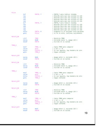 19
Pulsa
bsf PORTB, 7 ; PORTB_7 para indicar standby
nop ; Retardo para que sea visible el LED
nop ; Retardo para que sea visible el LED
nop ; Retardo para que sea visible el LED
nop ; Retardo para que sea visible el LED
bcf PORTB, 7 ; PORTB_7 para indicar standby
nop ; Retardo para que sea visible el LED
nop ; Retardo para que sea visible el LED
nop ; Retardo para que sea visible el LED
nop ; Retardo para que sea visible el LED
btfsc PORTA, 0 ; Pregunta si el pulsador está oprimido
goto Pulsa ; Si no lo está, continúa revisándolo
Motor1_ON
clrf TMR0 ; Reinicia TMR0
movlw 0x08 ; Enciende motor 1, apaga LED 1
movwf PORTB ; Escribe en la salida
TMR0_1
movf TMR0, w ; Copia TMR0 para comparar
xorlw pos1 ; x xor x = 0
btfss STATUS, z ; Si son iguales, hay bandera de cero
goto TMR0_1 ; Sigue contando
Motor1_OFF
movlw 0x01 ; Apaga motor 1, enciende LED 1
movwf PORTB ; Escribe en la salida
Motor2_ON
clrf TMR0 ; Reinicia TMR0
movlw 0x10 ; Enciende motor 2, apaga LED 2
iorwf PORTB ; Escribe en la salida
TMR0_2
movf TMR0, w ; Copia TMR0 para comparar
xorlw pos2 ; x xor x = 0
btfss STATUS, z ; Si son iguales, hay bandera de cero
goto TMR0_2 ; Sigue contando
Motor2_OFF
movlw 0x03 ; Apaga motor 2, enciende LED 2
movwf PORTB ; Escribe en la salida
Motor3_ON
clrf TMR0 ; Reinicia TMR0
movlw 0x20 ; Enciende motor 3, apaga LED 3
iorwf PORTB ; Escribe en la salida
TMR0_3
movf TMR0, w ; Copia TMR0 para comparar
xorlw pos3 ; x xor x = 0
btfss STATUS, z ; Si son iguales, hay bandera de cero
goto TMR0_3 ; Sigue contando
Motor3_OFF
movlw 0x07 ; Apaga motor 3, enciende LED 3
movwf PORTB ; Escribe en la salida
 