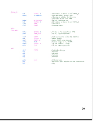 20
Delay_4s
bsf STATUS, 5 ; Direcciona al banco 1 con STATUS_5
movlw b'11000111' ; Configuración: no pull-ups,
; flancos de subida, CLK interno
; prescaler 1:256 para TMR0
movwf OPTION_REG ; Cargar configuración
bcf STATUS, 5 ; Direcciona al banco 0 con STATUS_5
clrf TMR0 ; Inicializa
clrf COUNT ; Prepara cuenta
for1
TMR0_Wait
btfss INTCON, 2 ; Prueba si hay sobreflujo TMR0
goto TMR0_Wait ; Si no, sigue esperando
incf COUNT ; Cada que cuente hasta 255, COUNT++
bcf INTCON, 2 ; Reset INT0IF
movf COUNT, w ; Copia COUNT para comparar
xorlw 0x3D ; Cuando llegue a 61, 3.997 s
btfss STATUS, z ; Si son iguales, Z flag
goto for1 ; Si no, sigue esperando
RST
clrf PORTB ; Reinicia sistema
nop ; Retardo
nop ; Retardo
nop ; Retardo
nop ; Retardo
goto main ; Endless loop
nop ; Necesario para depurar última instrucción
END ; Fin
 