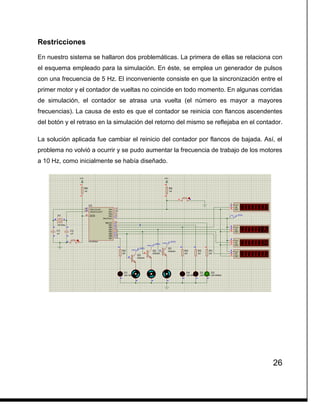 26
Restricciones
En nuestro sistema se hallaron dos problemáticas. La primera de ellas se relaciona con
el esquema empleado para la simulación. En éste, se emplea un generador de pulsos
con una frecuencia de 5 Hz. El inconveniente consiste en que la sincronización entre el
primer motor y el contador de vueltas no coincide en todo momento. En algunas corridas
de simulación, el contador se atrasa una vuelta (el número es mayor a mayores
frecuencias). La causa de esto es que el contador se reinicia con flancos ascendentes
del botón y el retraso en la simulación del retorno del mismo se reflejaba en el contador.
La solución aplicada fue cambiar el reinicio del contador por flancos de bajada. Así, el
problema no volvió a ocurrir y se pudo aumentar la frecuencia de trabajo de los motores
a 10 Hz, como inicialmente se había diseñado.
 