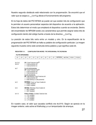 27
Nuestro segundo obstáculo está relacionado con la programación. Se encontró que el
valor que se asigna a __Config afecta el funcionamiento del programa.
En la hoja de datos del PIC16F84A se puede ver que existen bits de configuración que
le permiten al usuario personalizar aspectos del dispositivo de acuerdo a la aplicación.
Estos bits determinan el modo que empleará el dispositivo cuando se enciende. Dentro
del ensamblador de MPASM existe una característica que permite asignar estos bits de
configuración dentro del código fuente a través de la directiva __Config.
La posición de estos bits varía entre un modelo y otro. En la especificación de la
programación del PIC16F84A se halla su palabra de configuración particular. La imagen
siguiente muestra cómo está construida dicha palabra y qué significa cada bit.
En nuestro caso, el valor que causaba conflicto era 0x3FFD. Según se aprecia en la
imagen anterior, esto activa al Wathcdog y a un temporizador de arranque.
 