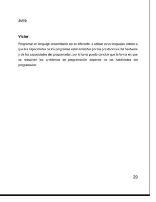 29
Julio
Víctor
Programar en lenguaje ensamblador no es diferente a utilizar otros lenguajes debido a
que las capacidades de los programas están limitados por las prestaciones del hardware
y de las capacidades del programador, por lo tanto puedo concluir que la forma en que
se resuelven los problemas en programación depende de las habilidades del
programador.
 