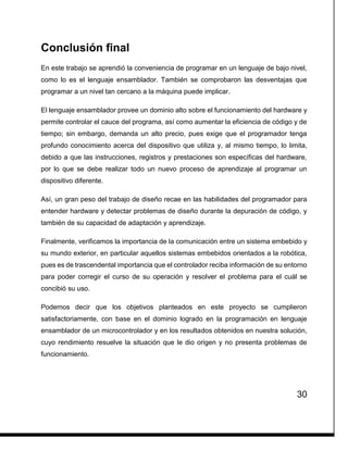 30
Conclusión final
En este trabajo se aprendió la conveniencia de programar en un lenguaje de bajo nivel,
como lo es el lenguaje ensamblador. También se comprobaron las desventajas que
programar a un nivel tan cercano a la máquina puede implicar.
El lenguaje ensamblador provee un dominio alto sobre el funcionamiento del hardware y
permite controlar el cauce del programa, así como aumentar la eficiencia de código y de
tiempo; sin embargo, demanda un alto precio, pues exige que el programador tenga
profundo conocimiento acerca del dispositivo que utiliza y, al mismo tiempo, lo limita,
debido a que las instrucciones, registros y prestaciones son específicas del hardware,
por lo que se debe realizar todo un nuevo proceso de aprendizaje al programar un
dispositivo diferente.
Así, un gran peso del trabajo de diseño recae en las habilidades del programador para
entender hardware y detectar problemas de diseño durante la depuración de código, y
también de su capacidad de adaptación y aprendizaje.
Finalmente, verificamos la importancia de la comunicación entre un sistema embebido y
su mundo exterior, en particular aquellos sistemas embebidos orientados a la robótica,
pues es de trascendental importancia que el controlador reciba información de su entorno
para poder corregir el curso de su operación y resolver el problema para el cuál se
concibió su uso.
Podemos decir que los objetivos planteados en este proyecto se cumplieron
satisfactoriamente, con base en el dominio logrado en la programación en lenguaje
ensamblador de un microcontrolador y en los resultados obtenidos en nuestra solución,
cuyo rendimiento resuelve la situación que le dio origen y no presenta problemas de
funcionamiento.
 