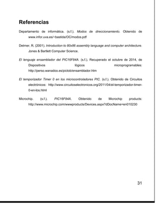 31
Referencias
Departamento de informática. (s.f.). Modos de direccionamiento. Obtenido de
www.infor.uva.es/~bastida/OC/modos.pdf
Detmer, R. (2001). Introduction to 80x86 assembly language and computer architecture.
Jones & Bartlett Computer Science.
El lenguaje ensamblador del PIC16F84A. (s.f.). Recuperado el octubre de 2014, de
Dispositivos lógicos microprogramables:
http://perso.wanadoo.es/pictob/ensamblador.htm
El temporizador Timer 0 en los microcontroladores PIC. (s.f.). Obtenido de Circuitos
electrónicos: http://www.circuitoselectronicos.org/2011/04/el-temporizador-timer-
0-en-los.html
Microchip. (s.f.). PIC16F84A. Obtenido de Microchip products:
http://www.microchip.com/wwwproducts/Devices.aspx?dDocName=en010230
 