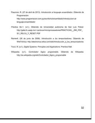 32
Paszniuk, R. (27 de abril de 2013). Introducción al lenguaje ensamblador. Obtenido de
Programación:
http://www.programacion.com.py/escritorio/ensamblador/introduccion-al-
lenguaje-ensamblador
Práctica No.1. (s.f.). Obtenido de Universidad autónoma de San Luis Potosí:
http://galia.fc.uaslp.mx/~cantocar/microprocesadores/PRACTICAS__Z80_PDF_
S/1_RELOJ_Y_RESET.PDF
Reiniertl. (26 de junio de 2008). Introducción a los temporizadores. Obtenido de
WikiTrónica: http://electronica.wikia.com/wiki/Introducción_a_los_temporizadores
Tocci, R. (s.f.). Digital Systems: Principles and Applications. Prentice Hall.
Wikipedia. (s.f.). Controlador lógico programable. Obtenido de Wikipedia:
http://es.wikipedia.org/wiki/Controlador_lógico_programable
 