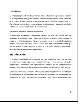 3
Resumen
En este trabajo presentamos de una manera clara y estructurada el proceso de desarrollo
de un programa en lenguaje ensamblador para el control de posición de los actuadores
de un robot SCARA, basado en el repertorio del PIC16F84A manufacturado por
Microchip, así como el diseño esquemático del circuito eléctrico y la posterior simulación
del firmware generado, dentro del software Proteus 8.
El programa resuelve la siguiente problemática:
Se tienen tres actuadores y una posición deseada fija para cada uno de ellos, las
posiciones de cada motor están dadas por el número de vueltas de los motores. El
programa se inicia detectado un objeto en un punto a través de un switch. Después, los
motores comenzaran a moverse hasta la posición dada. Entonces enciende un LED que
indica cuando el motor ha llegado a su posición. El programa se reinicia después de 4
segundos, listo para detectar un nuevo objeto.
Introducción
El lenguaje ensamblador es un lenguaje de programación de bajo nivel para las
computadoras, microprocesadores, microcontroladores y otros circuitos integrados
programables. Implementa una representación simbólica de los códigos-máquina
binarios y otras constantes necesarias para programar una arquitectura dada al CPU.
Esta representación es usualmente definida por el fabricante de hardware, y está basada
en los mnemónicos que simbolizan los pasos de procesamiento (las instrucciones), los
registros del procesador, las posiciones de memoria y otras características del lenguaje.
 