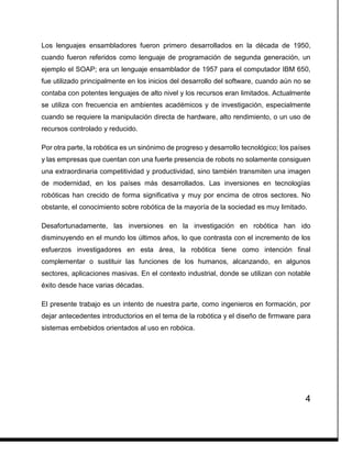 4
Los lenguajes ensambladores fueron primero desarrollados en la década de 1950,
cuando fueron referidos como lenguaje de programación de segunda generación, un
ejemplo el SOAP; era un lenguaje ensamblador de 1957 para el computador IBM 650,
fue utilizado principalmente en los inicios del desarrollo del software, cuando aún no se
contaba con potentes lenguajes de alto nivel y los recursos eran limitados. Actualmente
se utiliza con frecuencia en ambientes académicos y de investigación, especialmente
cuando se requiere la manipulación directa de hardware, alto rendimiento, o un uso de
recursos controlado y reducido.
Por otra parte, la robótica es un sinónimo de progreso y desarrollo tecnológico; los países
y las empresas que cuentan con una fuerte presencia de robots no solamente consiguen
una extraordinaria competitividad y productividad, sino también transmiten una imagen
de modernidad, en los países más desarrollados. Las inversiones en tecnologías
robóticas han crecido de forma significativa y muy por encima de otros sectores. No
obstante, el conocimiento sobre robótica de la mayoría de la sociedad es muy limitado.
Desafortunadamente, las inversiones en la investigación en robótica han ido
disminuyendo en el mundo los últimos años, lo que contrasta con el incremento de los
esfuerzos investigadores en esta área, la robótica tiene como intención final
complementar o sustituir las funciones de los humanos, alcanzando, en algunos
sectores, aplicaciones masivas. En el contexto industrial, donde se utilizan con notable
éxito desde hace varias décadas.
El presente trabajo es un intento de nuestra parte, como ingenieros en formación, por
dejar antecedentes introductorios en el tema de la robótica y el diseño de firmware para
sistemas embebidos orientados al uso en robóica.
 