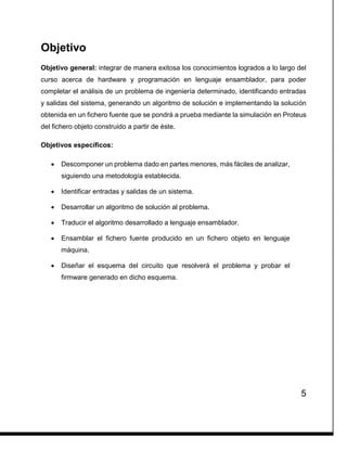 5
Objetivo
Objetivo general: integrar de manera exitosa los conocimientos logrados a lo largo del
curso acerca de hardware y programación en lenguaje ensamblador, para poder
completar el análisis de un problema de ingeniería determinado, identificando entradas
y salidas del sistema, generando un algoritmo de solución e implementando la solución
obtenida en un fichero fuente que se pondrá a prueba mediante la simulación en Proteus
del fichero objeto construido a partir de éste.
Objetivos específicos:
 Descomponer un problema dado en partes menores, más fáciles de analizar,
siguiendo una metodología establecida.
 Identificar entradas y salidas de un sistema.
 Desarrollar un algoritmo de solución al problema.
 Traducir el algoritmo desarrollado a lenguaje ensamblador.
 Ensamblar el fichero fuente producido en un fichero objeto en lenguaje
máquina.
 Diseñar el esquema del circuito que resolverá el problema y probar el
firmware generado en dicho esquema.
 