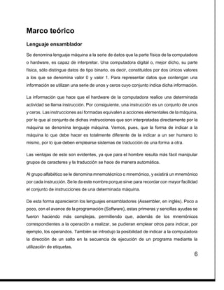 6
Marco teórico
Lenguaje ensamblador
Se denomina lenguaje máquina a la serie de datos que la parte física de la computadora
o hardware, es capaz de interpretar. Una computadora digital o, mejor dicho, su parte
física, sólo distingue datos de tipo binario, es decir, constituidos por dos únicos valores
a los que se denomina valor 0 y valor 1. Para representar datos que contengan una
información se utilizan una serie de unos y ceros cuyo conjunto indica dicha información.
La información que hace que el hardware de la computadora realice una determinada
actividad se llama instrucción. Por consiguiente, una instrucción es un conjunto de unos
y ceros. Las instrucciones así formadas equivalen a acciones elementales de la máquina,
por lo que al conjunto de dichas instrucciones que son interpretadas directamente por la
máquina se denomina lenguaje máquina. Vemos, pues, que la forma de indicar a la
máquina lo que debe hacer es totalmente diferente de la indicar a un ser humano lo
mismo, por lo que deben emplearse sistemas de traducción de una forma a otra.
Las ventajas de esto son evidentes, ya que para el hombre resulta más fácil manipular
grupos de caracteres y la traducción se hace de manera automática.
Al grupo alfabético se le denomina mnemotécnico o mnemónico, y existirá un mnemónico
por cada instrucción. Se le da este nombre porque sirve para recordar con mayor facilidad
el conjunto de instrucciones de una determinada máquina.
De esta forma aparecieron los lenguajes ensambladores (Assembler, en inglés). Poco a
poco, con el avance de la programación (Software), estas primeras y sencillas ayudas se
fueron haciendo más complejas, permitiendo que, además de los mnemónicos
correspondientes a la operación a realizar, se pudieran emplear otros para indicar, por
ejemplo, los operandos. También se introdujo la posibilidad de indicar a la computadora
la dirección de un salto en la secuencia de ejecución de un programa mediante la
utilización de etiquetas.
 