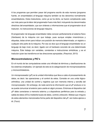 7
A los programas que permiten pasar del programa escrito de esta manera (programa
fuente, en ensamblador) al lenguaje máquina también se les denomina normalmente
ensambladores. Estos traductores, como ya se ha dicho, se fueron complicando cada
vez más para que la labor del programador fuera más fácil, incluyendo los denominados
directivos del ensamblador, que son órdenes o informaciones que el programador da al
traductor, no instrucciones de lenguaje máquina.
El programador de lenguaje ensamblador debe conocer perfectamente el sistema físico
(Hardware) de la máquina con que trabaja, pues aunque emplee mnemónicos y
etiquetas, éstas sirven para indicar una posición de memoria determinada, un registro o
cualquier otra parte de la máquina. Por eso se dice que el lenguaje ensamblador es un
lenguaje de bajo nivel, es decir, ligado con el hardware concreto de una determinada
máquina. Éste trabaja con variables, constantes e instrucciones simbólicas, y es el
traductor quien las transforma en las direcciones apropiadas. (Paszniuk, 2013)
Microcontroladores y PIC’s
En el mundo de las computadoras existe una infinidad de términos y clasificaciones de
los sistemas empleados. Un ejemplo de esto es la categorización de microprocesadores
y microcontroladores.
Un microprocesador (µP) es la unidad informática que lleva a cabo el procesamiento de
datos, es decir, las operaciones y el control de estos. Consiste en una unida lógico-
aritmética, una unidad de control y registros que son memoria interna y sencilla del
microprocesador. Sin embargo, de nada serviría la información que el µP produce si no
se puede comunicar al exterior para usarla en algún proceso. Entonces el dispositivo del
µP debe conectarse a memoria externa y a dispositivos periféricos para la entrada y
salida de datos (I/O’s) mediante buses de datos, control y dirección. Nótese que ninguno
de estos elementos mencionados forma parte del dispositivo del µP, son todos ajenos a
él. (Tocci)
 