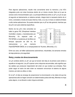 8
Para algunas aplicaciones, resulta más conveniente tener la memoria y los I/O’s
integrados junto con otras funciones dentro de un mismo circuito. Esto es lo que se
conoce como microcontrolador (µC). La principal diferencia entre un µP y un µC es que
el segundo es básicamente un sistema cerrado, integra todo lo necesario dentro de sí
mimo, conectado a través de buses internos. Esto, a su vez, lo hace un sistema limitado
a sólo ciertas aplicaciones. Se puede entender que un µP es más general, mientras que
los µC’s son para sistemas específicos.
Dentro de los µC’s más conocidos se
halla la gama PIC (Peripheral Interface
Controller) creada y manufacturada por
Microchip. En especial está el
PIC16F84A, un poderoso µC de 8bits con
tiempos ejecución de 200 ns, 35
instrucciones y una memoria
Flash/EEPROM CMOS; en un empaquetado de 18 pines. (Microchip, s.f.)
Entre sus usos, se hallan aplicaciones automotrices, industriales, de sensores remotos
de baja potencia y de seguridad.
Reloj y modos de direccionamiento
Un µC contiene dentro un µP, así que la función del reloj en el primero será similar a
aquella en el segundo. Los µP’s operan como máquinas secuenciales, esto significa que
las salidas que produzcan dependerán del orden en que reciben sus entradas. Para
poder seguir el rastro de este orden es necesario sincronizar el sistema de alguna
manera, por esto se utiliza un reloj.
En el µP, el reloj se encarga de proporcionar la sincronización a los datos tal que las
operaciones sólo se hagan coincidir con determinados pulsos del reloj. Mientras no haya
pulso alguno, no se llevará a cabo ninguna actividad.
 
