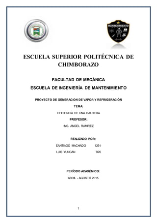 1
ESCUELA SUPERIOR POLITÉCNICA DE
CHIMBORAZO
FACULTAD DE MECÁNICA
ESCUELA DE INGENIERÍA DE MANTENIMIENTO
PROYECTO DE GENERACION DE VAPOR Y REFRIGERACIÓN
TEMA:
EFICIENCIA DE UNA CALDERA
PROFESOR:
ING. ANGEL RAMIREZ
REALIZADO POR:
SANTIAGO MACHADO 1291
LUIS YUNGAN 926
PERÍODO ACADÉMICO:
ABRIL - AGOSTO 2015
 