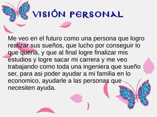 VISI N PERSONALÓ
Me veo en el futuro como una persona que logro
realizar sus sueños, que lucho por conseguir lo
que queria, y que al final logre finalizar mis
estudios y logre sacar mi carrera y me veo
trabajando como toda una ingeniera que sueño
ser, para asi poder ayudar a mi familia en lo
economico, ayudarle a las personas que
necesiten ayuda.
 