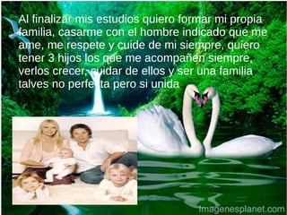 Al finalizar mis estudios quiero formar mi propia
familia, casarme con el hombre indicado que me
ame, me respete y cuide de mi siempre, quiero
tener 3 hijos los que me acompañen siempre,
verlos crecer, cuidar de ellos y ser una familia
talves no perfecta pero si unida.
 