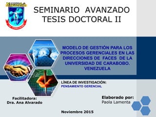 LOGO SEMINARIO AVANZADO
TESIS DOCTORAL II
Facilitadora:
Dra. Ana Alvarado
Elaborado por:
Paola Lamenta
MODELO DE GESTIÓN PARA LOS
PROCESOS GERENCIALES EN LAS
DIRECCIONES DE FACES DE LA
UNIVERSIDAD DE CARABOBO.
VENEZUELA
Noviembre 2015
LÍNEA DE INVESTIGACIÓN:
PENSAMIENTO GERENCIAL
 