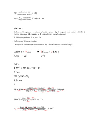 %R=
𝑅𝑒𝑛𝑑𝑖𝑚𝑖𝑒𝑛𝑡𝑜 𝑟𝑒𝑎𝑙
𝑅𝑒𝑛𝑑𝑖𝑚𝑖𝑒𝑛𝑡𝑜 𝑡𝑒ó𝑟𝑖𝑐𝑜
× 100
%R=
65.5𝑔 𝐶𝐻3𝐶𝑂𝑂𝐶𝐻3
70.25𝑔 𝐶𝐻3𝐶𝑂𝑂𝐶𝐻3
× 100 = 93.2%
Reacción 2.
En la reacción siguiente reaccionan 0,41g de acetona y 2g de oxígeno, para producir dióxido de
carbono más agua; si la reacción se da en condiciones normales, calcular.
A El reactivo limitante de la reacción.
B el volumen del gas producido.
C Si se da un aumento en la temperatura a 35ºC calcular el nuevo volumen del gas.
C3H6O (l) + 4O2 (g)  3CO2 (g) + 3 H2O (l)
0,41g 2g V=?
Datos
T 25ºC + 273,15 = 298,15 K
P 1atm
PM C3H6O =58g
Solución
A
0,41gC3H6O x
1 𝑚𝑜𝑙 𝐶3𝐻6𝑂
58𝑔 𝐶3𝐻6𝑂
x
3 𝑚𝑜𝑙 𝐶𝑂2
1 𝑚𝑜𝑙 𝐶3𝐻6𝑂
x
44𝑔 𝐶𝑂2
1𝑚𝑜𝑙 𝐶𝑂2
= 0,93g CO2
0,93gCO2x
1 𝑚𝑜𝑙 𝐶𝑂2
44𝑔𝐶𝑂2
= 0,021 mol CO2
2g O2 x
1 𝑚𝑜𝑙 𝑂2
32𝑔 𝑂2
x
3 𝑚𝑜𝑙 𝐶𝑂2
4 𝑚𝑜𝑙 𝑂2
x
44𝑔 𝐶𝑂2
1 𝑚𝑜𝑙 𝐶𝑂2
= 2,06 g CO2
 
