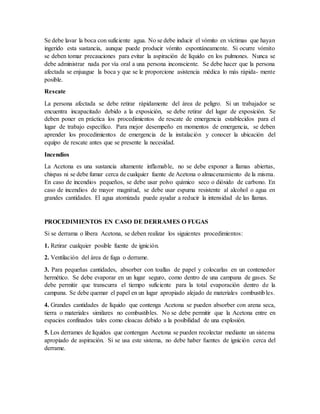Se debe lavar la boca con suficiente agua. No se debe inducir el vómito en víctimas que hayan
ingerido esta sustancia, aunque puede producir vómito espontáneamente. Si ocurre vómito
se deben tomar precauciones para evitar la aspiración de líquido en los pulmones. Nunca se
debe administrar nada por vía oral a una persona inconsciente. Se debe hacer que la persona
afectada se enjuague la boca y que se le proporcione asistencia médica lo más rápida- mente
posible.
Rescate
La persona afectada se debe retirar rápidamente del área de peligro. Si un trabajador se
encuentra incapacitado debido a la exposición, se debe retirar del lugar de exposición. Se
deben poner en práctica los procedimientos de rescate de emergencia establecidos para el
lugar de trabajo específico. Para mejor desempeño en momentos de emergencia, se deben
aprender los procedimientos de emergencia de la instalación y conocer la ubicación del
equipo de rescate antes que se presente la necesidad.
Incendios
La Acetona es una sustancia altamente inflamable, no se debe exponer a llamas abiertas,
chispas ni se debe fumar cerca de cualquier fuente de Acetona o almacenamiento de la misma.
En caso de incendios pequeños, se debe usar polvo químico seco o dióxido de carbono. En
caso de incendios de mayor magnitud, se debe usar espuma resistente al alcohol o agua en
grandes cantidades. El agua atomizada puede ayudar a reducir la intensidad de las llamas.
PROCEDIMIENTOS EN CASO DE DERRAMES O FUGAS
Si se derrama o libera Acetona, se deben realizar los siguientes procedimientos:
1. Retirar cualquier posible fuente de ignición.
2. Ventilación del área de fuga o derrame.
3. Para pequeñas cantidades, absorber con toallas de papel y colocarlas en un contenedor
hermético. Se debe evaporar en un lugar seguro, como dentro de una campana de gases. Se
debe permitir que transcurra el tiempo suficiente para la total evaporación dentro de la
campana. Se debe quemar el papel en un lugar apropiado alejado de materiales combustibles.
4. Grandes cantidades de líquido que contenga Acetona se pueden absorber con arena seca,
tierra o materiales similares no combustibles. No se debe permitir que la Acetona entre en
espacios confinados tales como cloacas debido a la posibilidad de una explosión.
5. Los derrames de líquidos que contengan Acetona se pueden recolectar mediante un sistema
apropiado de aspiración. Si se usa este sistema, no debe haber fuentes de ignición cerca del
derrame.
 