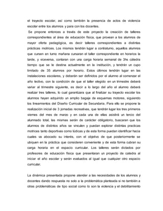 el trayecto escolar, así como también la presencia de actos de violencia
escolar entre los alumnos y para con los docentes.
Se propone entonces a través de este proyecto la creación de talleres
correspondientes al área de educación física, que provean a los alumnos de
mayor oferta pedagógica, es decir talleres correspondientes a distintas
prácticas motrices. Los mismos tendrán lugar a contraturno, aquellos alumnos
que cursen en turno mañana cursaran el taller correspondiente en horarios la
tarde, y viceversa, contaran con una carga horaria semanal de 3hs cátedra
tiempo que se le destina actualmente en la institución, y tendrán un cupo
limitado de 35 alumnos por horario. Estos últimos tendrán lugar en las
instalaciones escolares, y deberán ser definidos por el alumno al comenzar el
año lectivo, con la condición de que el taller elegido en un trimestre deberá
variar al trimestre siguiente, es decir a lo largo del año el alumno deberá
realizar tres talleres, lo cual garantizara que al finalizar su trayecto escolar los
alumnos hayan adquirido un amplio bagaje de esquemas motores, siguiendo
los lineamientos del Diseño Curricular de Secundaria. Para ello se propone la
realización inicial de 3 jornadas recreativas, que tendrán lugar los tres primeros
viernes del mes de marzo y en cada una de ellas asistirá un tercio del
alumnado total, las mismas serán de carácter obligatorio, buscaran que los
alumnos de distintos años se vinculen y puedan explorar distintas practicas
motrices tanto deportivas como lúdicas y de esta forma puedan identificar hacia
cuales va abocado su interés, con el objetivo de que posteriormente se
ubiquen en la práctica que consideren conveniente y de esta forma cubran su
carga horaria en el espacio curricular. Los talleres serán dictados por
profesores de educación física que presentaran un proyecto de catedra al
iniciar el año escolar y serán evaluados al igual que cualquier otro espacio
curricular.
La dinámica presentada propone atender a las necesidades de los alumnos y
docentes dando respuesta no solo a la problemática planteada si no también a
otras problemáticas de tipo social como lo son la violencia y el debilitamiento
 