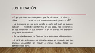 JUSTIFICACIÓN
– El grupo-clase está compuesto por 24 alumnos, 13 niñas y 11
niñas, entre los que no encontramos ninguno con NEE.
– La tecnología es un tema amplio a partir del cual se pueden
trabajar multitud de contenidos, en este caso, nos centraremos
en los inventores y sus inventos y en el trabajo de diferentes
programas informáticos.
– Se trabajan las áreas de Ciencias de la Naturaleza y Matemáticas.
– A partir de actividades en pequeño grupo se pretende que los
alumnos desarrollen en mayor o menor medida todas las
competencias clave.
 