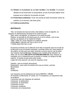 3.2. Señalar si el producto es un bien durable o no durable: El producto
ofertado es de condiciones no perecederas, ya que el principal objetivo de la
empresa es la confección de prendas de vestir.
3.3. Producto(s) sustituto(s): Al ser una prenda de vestir el producto carece de
sustituto en el mercado, solo tiene pares
3.4. Cadenas productivas:
MATERIALES
Tela: se necesita dos tipos de seda y tela elástica o licra de algodón, se
adquiere en distribuidoras ubicadas en la ciudad de quito
Hilos: seda y de algodón, se adquiere en la cuidad de quito
Elástico: se necesita de dos tipos pues uno va en la cintura y otro en las
piernas, se adquiere en la ciudad de Ambato
Tallas: S-M-L-XL se las adquiere en cualquier almacén
PARA NIÑOS VAN DE LAS TALLA 28 A LA 34
Y PARA ADULTOS 36 A LA 44
El proceso comienza por la selección de la tela el siguiente paso es el corte de
la tela para lo que se requiere apararlas o ponerlas sobre una mesa grande el
día anterior al corte para que vayan tomando su forma para lo cual se utiliza
una maquina especial llamada cortadora en la “nombre de la empresa” se
utiliza una de marca RM LIOTH CUTTING MACHINE EO. Esta máquina es
manejada por un profesional pues el diseña un modelo y lo dibuja en la tela
superior en donde se guía para cortar la tela.
Luego del corte pasa por una serie de máquinas como:
Overlock para en armado del producto
Elsaticadora : para cubrir los bordes de lo que es cintura y piernas
Recubridora
Recta
Cortadores
Las maquinas son de preferencia de marca KINGTEX, CIRUBA
Al momento Confecciones JP cuenta con 13 empleados a su disposición solo
en la fábrica
2 personas usan las máquinas de overloock
2 personas la elasticadora
2 personas la recubridora
2 personas la recta
3 personas cortadores
2 personas son empacadoras
 