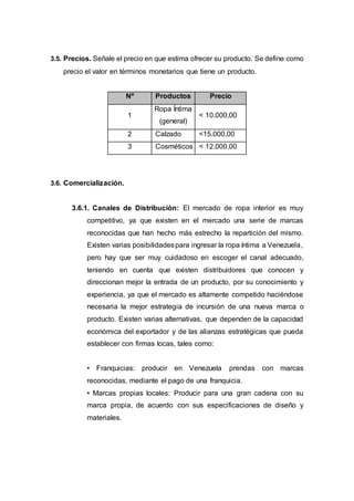 3.5. Precios. Señale el precio en que estima ofrecer su producto. Se define como
precio el valor en términos monetarios que tiene un producto.
Nº Productos Precio
1
Ropa Íntima
(general)
< 10.000,00
2 Calzado <15.000,00
3 Cosméticos < 12.000,00
3.6. Comercialización.
3.6.1. Canales de Distribución: El mercado de ropa interior es muy
competitivo, ya que existen en el mercado una serie de marcas
reconocidas que han hecho más estrecho la repartición del mismo.
Existen varias posibilidadespara ingresar la ropa íntima a Venezuela,
pero hay que ser muy cuidadoso en escoger el canal adecuado,
teniendo en cuenta que existen distribuidores que conocen y
direccionan mejor la entrada de un producto, por su conocimiento y
experiencia, ya que el mercado es altamente competido haciéndose
necesaria la mejor estrategia de incursión de una nueva marca o
producto. Existen varias alternativas, que dependen de la capacidad
económica del exportador y de las alianzas estratégicas que pueda
establecer con firmas locas, tales como:
• Franquicias: producir en Venezuela prendas con marcas
reconocidas, mediante el pago de una franquicia.
• Marcas propias locales: Producir para una gran cadena con su
marca propia, de acuerdo con sus especificaciones de diseño y
materiales.
 