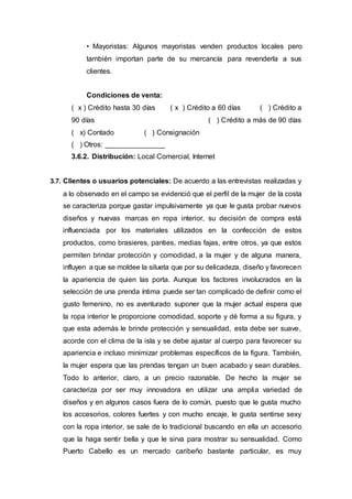 • Mayoristas: Algunos mayoristas venden productos locales pero
también importan parte de su mercancía para revenderla a sus
clientes.
Condiciones de venta:
( x ) Crédito hasta 30 días ( x ) Crédito a 60 días ( ) Crédito a
90 días ( ) Crédito a más de 90 días
( x) Contado ( ) Consignación
( ) Otros: _______________
3.6.2. Distribución: Local Comercial, Internet
3.7. Clientes o usuarios potenciales: De acuerdo a las entrevistas realizadas y
a lo observado en el campo se evidenció que el perfil de la mujer de la costa
se caracteriza porque gastar impulsivamente ya que le gusta probar nuevos
diseños y nuevas marcas en ropa interior, su decisión de compra está
influenciada por los materiales utilizados en la confección de estos
productos, como brasieres, panties, medias fajas, entre otros, ya que estos
permiten brindar protección y comodidad, a la mujer y de alguna manera,
influyen a que se moldee la silueta que por su delicadeza, diseño y favorecen
la apariencia de quien las porta. Aunque los factores involucrados en la
selección de una prenda íntima puede ser tan complicado de definir como el
gusto femenino, no es aventurado suponer que la mujer actual espera que
la ropa interior le proporcione comodidad, soporte y dé forma a su figura, y
que esta además le brinde protección y sensualidad, esta debe ser suave,
acorde con el clima de la isla y se debe ajustar al cuerpo para favorecer su
apariencia e incluso minimizar problemas específicos de la figura. También,
la mujer espera que las prendas tengan un buen acabado y sean durables.
Todo lo anterior, claro, a un precio razonable. De hecho la mujer se
caracteriza por ser muy innovadora en utilizar una amplia variedad de
diseños y en algunos casos fuera de lo común, puesto que le gusta mucho
los accesorios, colores fuertes y con mucho encaje, le gusta sentirse sexy
con la ropa interior, se sale de lo tradicional buscando en ella un accesorio
que la haga sentir bella y que le sirva para mostrar su sensualidad. Como
Puerto Cabello es un mercado caribeño bastante particular, es muy
 