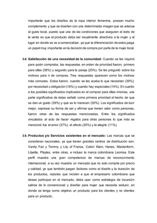 importante que los diseños de la ropa interior femenina, posean mucho
complemento y que se diseñen con una determinada imagen que se adecue
al gusto local, puesto que una de las condiciones que aseguran el éxito de
la venta es que el producto deba ser visualmente atractivos a la mujer y al
lugar en donde se va a comercializar, ya que la diferenciación de estos juega
un papel muy importante en la decisiónde compra por parte de la mujer local.
3.8. Satisfacción de una necesidad de la comunidad: Cuando se les inquirió
para quién compraba, las respuestas en orden de prioridad fueron; primero
para ellas (38%) y segundo para la pareja (25%). Se les preguntó sobre los
motivos para ir de compras. Tres respuestas aparecen como los motivos
más comunes. Estos fueron; cuando se les acaba lo que necesitan (39%);
por necesidad u obligación (18%) y cuando hay especiales (14%). En cuanto
a los posibles significados implicados en el comprar para ellas mismas, una
parte significativa de éstas señaló como primera prioridad el hecho de que
se dan un gusto (39%) y que se lo merecen (30%). Los significados de lucir
mejor, expresar su forma de ser y afirmar que tienen valor como personas,
fueron otras de las respuestas mencionadas. Entre los significados
vinculados al acto de hacer regalos para otras personas lo que más se
mencionó fue el amor (37%), el afecto (35%) y la alegría (11%).
3.9. Productos y/o Servicios existentes en el mercado: Las marcas que se
consideran nacionales, ya que tienen grandes centros de distribución son:
Vanity Fair y Tommy y Lily of France, Calvin Klein, Hanes, Maidenform,
Lilyette, Playtex, entre otras, e incluso la marca colombiana Leonisa. Este
perfil muestra una gran competencia de marcas de reconocimiento
internacional, a su vez muestra un mercado que no solo compite por precio
y calidad, ya que también juegan factores como el diseño y la duración de
los productos, razones que inciden a que el empresario colombiano que
desee participar en el mercado, deba usar como estrategia de incursión
salirse de lo convencional y diseñar para mujer que necesita seducir, en
donde se tenga como objetivo un producto para los clientes y no clientes
para un producto.
 
