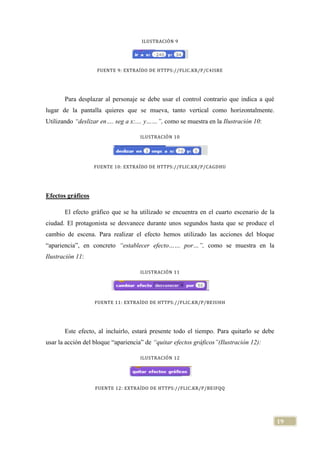 19
ILUSTRACIÓN 9
FUENTE 9: EXTRAÍDO DE HTTPS://FLIC.KR/P/C4ISRE
Para desplazar al personaje se debe usar el control contrario que indica a qué
lugar de la pantalla quieres que se mueva, tanto vertical como horizontalmente.
Utilizando “deslizar en…. seg a x:.... y……”, como se muestra en la Ilustración 10:
ILUSTRACIÓN 10
FUENTE 10: EXTRAÍDO DE HTTPS://FLIC.KR/P/CAGDHU
Efectos gráficos
El efecto gráfico que se ha utilizado se encuentra en el cuarto escenario de la
ciudad. El protagonista se desvanece durante unos segundos hasta que se produce el
cambio de escena. Para realizar el efecto hemos utilizado las acciones del bloque
“apariencia”, en concreto “establecer efecto…… por…”, como se muestra en la
Ilustración 11:
ILUSTRACIÓN 11
FUENTE 11: EXTRAÍDO DE HTTPS://FLIC.KR/P/BEIUHH
Este efecto, al incluirlo, estará presente todo el tiempo. Para quitarlo se debe
usar la acción del bloque “apariencia” de “quitar efectos gráficos”(Ilustración 12):
ILUSTRACIÓN 12
FUENTE 12: EXTRAÍDO DE HTTPS://FLIC.KR/P/BEIFQQ
 