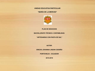 UNIDAD EDUCATIVA PARTICULAR
“MARÍA DE LA MERCED”
PLAN DE NEGOCIOS
BACHILLERATO TÉCNICO- CONTABILIDAD.
“ARTESANÍAS CON PASTA DE SAL”
AUTOR:
ERICKA JOHANNA LINZAN CEDEÑO
PORTOVIEJO – ECUADOR
2015-2016
 