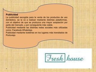 Publicidad
La publicidad escogida para la venta de los productos de uso
doméstico, se la va a realizar mediante distintas plataformas,
con el objetivo de que se produzca una mayor aceptación por
parte del mercado, y por consiguiente más viable.
Publicidad mediante las distintas redes sociales más utilizadas
como: Facebook,WhatsApp.
Publicidad mediante boletines en los lugares más transitados de
Portoviejo
 