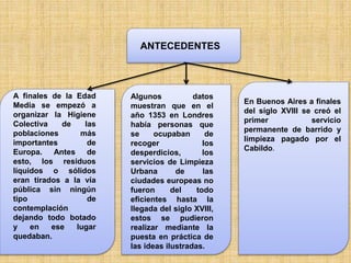 ANTECEDENTES
A finales de la Edad
Media se empezó a
organizar la Higiene
Colectiva de las
poblaciones más
importantes de
Europa. Antes de
esto, los residuos
líquidos o sólidos
eran tirados a la vía
pública sin ningún
tipo de
contemplación
dejando todo botado
y en ese lugar
quedaban.
Algunos datos
muestran que en el
año 1353 en Londres
había personas que
se ocupaban de
recoger los
desperdicios, los
servicios de Limpieza
Urbana de las
ciudades europeas no
fueron del todo
eficientes hasta la
llegada del siglo XVIII,
estos se pudieron
realizar mediante la
puesta en práctica de
las ideas ilustradas.
En Buenos Aires a finales
del siglo XVIII se creó el
primer servicio
permanente de barrido y
limpieza pagado por el
Cabildo.
 
