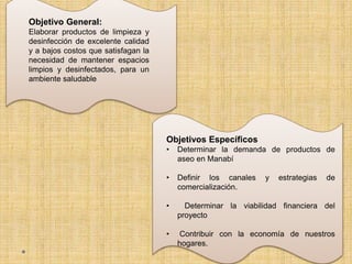 Objetivo General:
Elaborar productos de limpieza y
desinfección de excelente calidad
y a bajos costos que satisfagan la
necesidad de mantener espacios
limpios y desinfectados, para un
ambiente saludable
Objetivos Específicos
• Determinar la demanda de productos de
aseo en Manabí
• Definir los canales y estrategias de
comercialización.
• Determinar la viabilidad financiera del
proyecto
• Contribuir con la economía de nuestros
hogares.
 