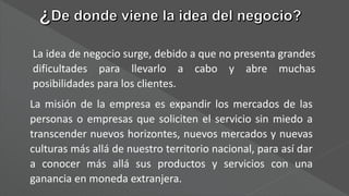 La idea de negocio surge, debido a que no presenta grandes
dificultades para llevarlo a cabo y abre muchas
posibilidades para los clientes.
La misión de la empresa es expandir los mercados de las
personas o empresas que soliciten el servicio sin miedo a
transcender nuevos horizontes, nuevos mercados y nuevas
culturas más allá de nuestro territorio nacional, para así dar
a conocer más allá sus productos y servicios con una
ganancia en moneda extranjera.
 