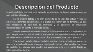 La actividad de la empresa será, expandir los mercados de las personas o empresas
que soliciten el servicio.
Se ha elegido debido a la gran demanda de la sociedad actual. Y que las
empresas operantes actualmente en la ciudad no cubren con la demanda, ya que
hay decadencia de este tipo de empresas, y las operantes se encuentran
desactualizadas en cuanto al mercado actual.
Lo que diferencia este servicio de los otros ofrecidos por la competencia, es
que siempre se estará actualizando la empresa en función de las nuevas tecnologías
para ofrecerlas a sus clientes de modo de ofrecer un servicio de punta y óptimo.
Este servicio satisface las necesidades buscadas por las actuales empresas, ya
que en la actualidad todo se encuentra relacionado con las redes sociales y de modo
de explotar las mismas para vender sus productos, este es el punto fuerte de
Internacional Marketing.
 