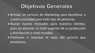  Brindar un servicio de Marketing para beneficiar a
nuestra sociedad para todo tipo de personas.
 Buscar nuevos mercados para nuestros clientes,
para así alcanzar un nivel superior de su producción
y distribución a nivel mundial.
 Promover e impulsar el valor del servicio que
prestamos.
 