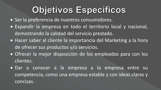  Ser la preferencia de nuestros consumidores.
 Expandir la empresa en todo el territorio local y nacional,
demostrando la calidad del servicio prestado.
 Hacer saber al cliente la importancia del Marketing a la hora
de ofrecer sus productos y/o servicios.
 Ofrecer la mejor disposición de los empleados para con los
clientes.
 Dar a conocer a la empresa a la empresa entre su
competencia, como una empresa estable y con ideas claras y
concisas.
 