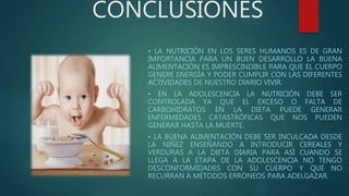 CONCLUSIONES
• LA NUTRICIÓN EN LOS SERES HUMANOS ES DE GRAN
IMPORTANCIA PARA UN BUEN DESARROLLO LA BUENA
ALIMENTACIÓN ES IMPRESCINDIBLE PARA QUE EL CUERPO
GENERE ENERGÍA Y PODER CUMPLIR CON LAS DIFERENTES
ACTIVIDADES DE NUESTRO DIARIO VIVIR.
• EN LA ADOLESCENCIA LA NUTRICIÓN DEBE SER
CONTROLADA YA QUE EL EXCESO O FALTA DE
CARBOHIDRATOS EN LA DIETA PUEDE GENERAR
ENFERMEDADES CATASTRÓFICAS QUE NOS PUEDEN
GENERAR HASTA LA MUERTE.
• LA BUENA ALIMENTACIÓN DEBE SER INCULCADA DESDE
LA NIÑEZ ENSEÑANDO A INTRODUCIR CEREALES Y
VERDURAS A LA DIETA DIARIA PARA ASÍ CUANDO SE
LLEGA A LA ETAPA DE LA ADOLESCENCIA NO TENGO
DESCONFORMIDADES CON SU CUERPO Y QUE NO
RECURRAN A MÉTODOS ERRÓNEOS PARA ADELGAZAR.
 