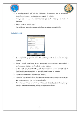 7
 Es una herramienta útil para los estudiantes de medicina que se encuentran
aprendiendo un nuevo tema porque ofrece guías de práctica.
 Incluye recursos que serán bien valorados por profesionales y estudiantes de
medicina.
 Tienen varias de sus funciones.
 Puede obtener la colección de cien calculadoras médicas de Arquímedes
PUBMED MOBILE
 Es una aplicaciónque permite realizarbúsquedasrápidasde losresúmenesconlosque
cuentan.
 Puede acceder, seleccionar y leer resúmenes, guardar artículos y búsquedas y
enviarlas a través de correo electrónico o redes sociales.
 Las búsquedassimplesenPubMedpuedenllevarse acabomediante laintroducciónde
los aspectos clave de un objeto en la ventana de búsqueda de PubMed.
 Contienen enlaces a artículos de texto completo.
 Cuandose indexaunartículode revista,numerososparámetrosdelartículo se extraen
y se almacenan como información estructurada.
 Fomentael usode talesformulacionesde búsquedarápida,Google similares, sino que
también se han descrito como las búsquedas de los telegramas.
 